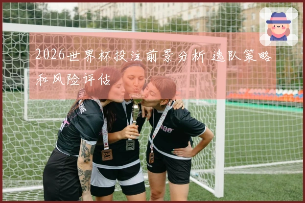 2026世界杯投注前景分析 选队策略和风险评估