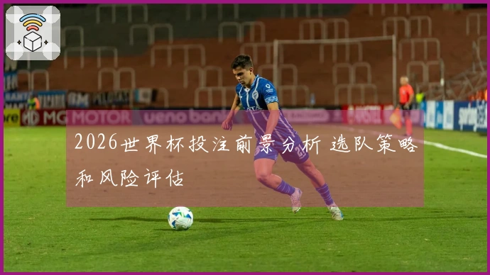 2026世界杯投注前景分析 选队策略和风险评估