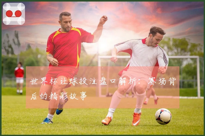 世界杯让球投注盘口解析：赛场背后的精彩故事